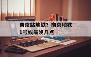 南京站地铁？南京地铁1号线最晚几点
