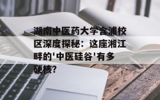 湖南中医药大学含浦校区深度探秘：这座湘江畔的'中医硅谷'有多硬核？