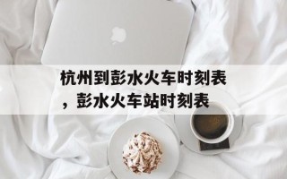 杭州到彭水火车时刻表，彭水火车站时刻表