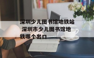 深圳少儿图书馆地铁站 深圳市少儿图书馆地铁哪个出口
