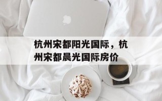 杭州宋都阳光国际，杭州宋都晨光国际房价