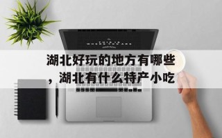 湖北好玩的地方有哪些，湖北有什么特产小吃