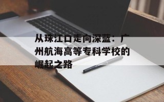从珠江口走向深蓝：广州航海高等专科学校的崛起之路