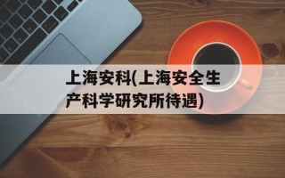 上海安科(上海安全生产科学研究所待遇)
