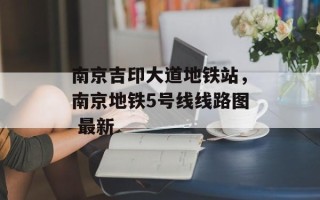 南京吉印大道地铁站，南京地铁5号线线路图 最新