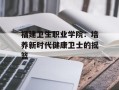 福建卫生职业学院：培养新时代健康卫士的摇篮