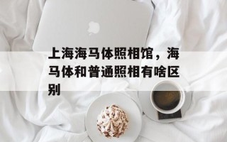 上海海马体照相馆，海马体和普通照相有啥区别