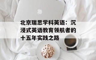 北京瑞思学科英语：沉浸式英语教育领航者的十五年实践之路