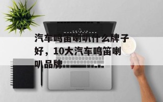 汽车鸣笛喇叭什么牌子好，10大汽车鸣笛喇叭品牌