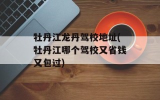 牡丹江龙丹驾校地址(牡丹江哪个驾校又省钱又包过)