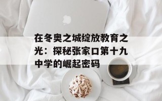 在冬奥之城绽放教育之光：探秘张家口第十九中学的崛起密码