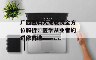 广西医科大成教院全方位解析：医学从业者的进修首选