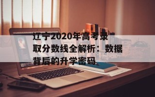 辽宁2020年高考录取分数线全解析：数据背后的升学密码
