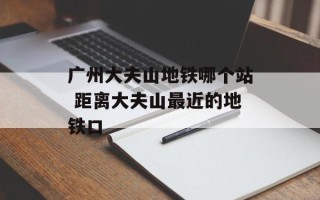 广州大夫山地铁哪个站 距离大夫山最近的地铁口