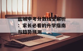 盐城中考分数线全解析：家长必看的升学指南与趋势预测
