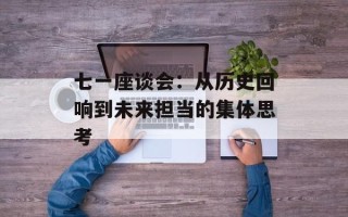 七一座谈会：从历史回响到未来担当的集体思考