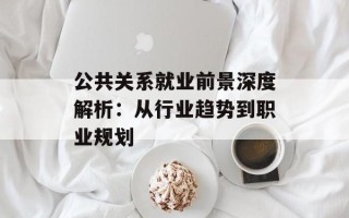 公共关系就业前景深度解析：从行业趋势到职业规划