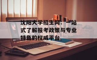 沈阳大学招生网：一站式了解报考政策与专业特色的权威平台