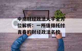中南财经政法大学全方位解析：一所值得托付青春的财经政法名校