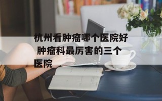 杭州看肿瘤哪个医院好 肿瘤科最厉害的三个医院