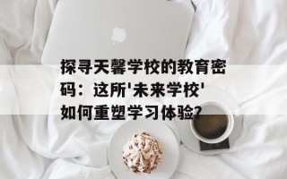 探寻天馨学校的教育密码：这所'未来学校'如何重塑学习体验？