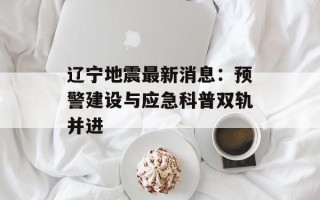 辽宁地震最新消息：预警建设与应急科普双轨并进