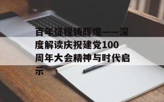百年征程铸辉煌——深度解读庆祝建党100周年大会精神与时代启示
