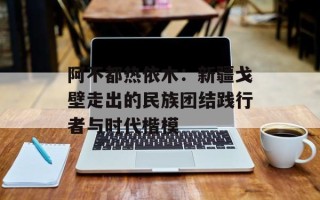 阿不都热依木：新疆戈壁走出的民族团结践行者与时代楷模