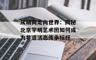 从胡同走向世界：揭秘北京学明艺术团如何成为非遗活态传承标杆