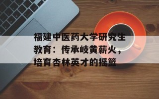 福建中医药大学研究生教育：传承岐黄薪火，培育杏林英才的摇篮