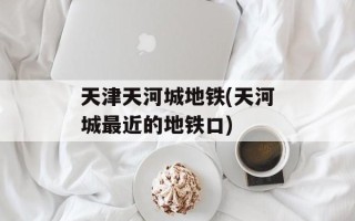天津天河城地铁(天河城最近的地铁口)