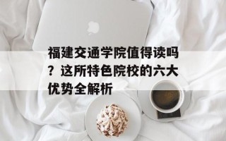 福建交通学院值得读吗？这所特色院校的六大优势全解析