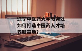辽宁中医药大学教务处如何打造中医药人才培养新高地？