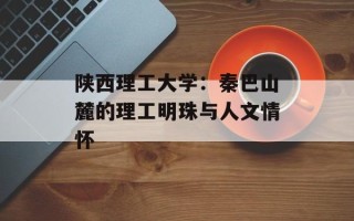 陕西理工大学：秦巴山麓的理工明珠与人文情怀