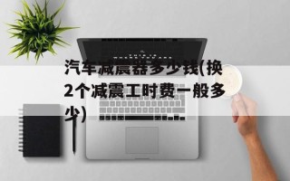 汽车减震器多少钱(换2个减震工时费一般多少)