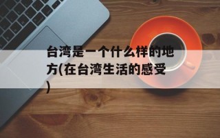 台湾是一个什么样的地方(在台湾生活的感受)