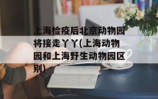 上海检疫后北京动物园将接走丫丫(上海动物园和上海野生动物园区别)