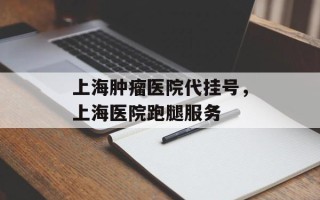 上海肿瘤医院代挂号，上海医院跑腿服务