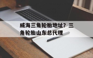 威海三角轮胎地址？三角轮胎山东总代理