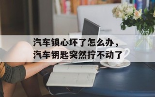 汽车锁心坏了怎么办，汽车钥匙突然拧不动了