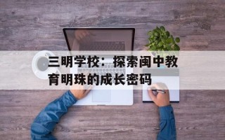 三明学校：探索闽中教育明珠的成长密码