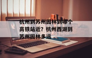 杭州到苏州园林到哪个高铁站近？杭州西湖到苏州园林多远