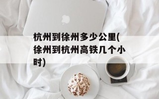 杭州到徐州多少公里(徐州到杭州高铁几个小时)