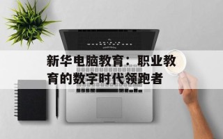 新华电脑教育：职业教育的数字时代领跑者