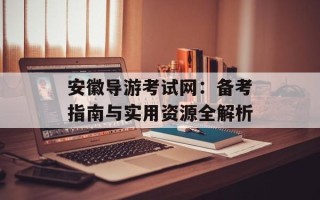 安徽导游考试网：备考指南与实用资源全解析