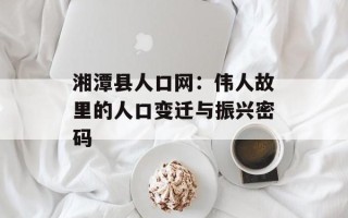 湘潭县人口网：伟人故里的人口变迁与振兴密码