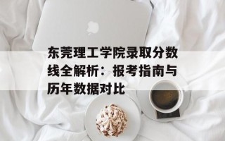 东莞理工学院录取分数线全解析：报考指南与历年数据对比