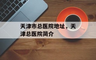 天津市总医院地址，天津总医院简介