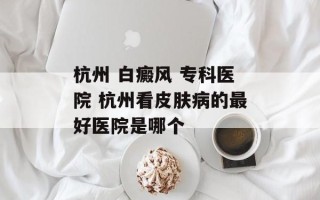 杭州 白癜风 专科医院 杭州看皮肤病的最好医院是哪个
