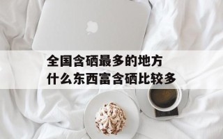 全国含硒最多的地方 什么东西富含硒比较多